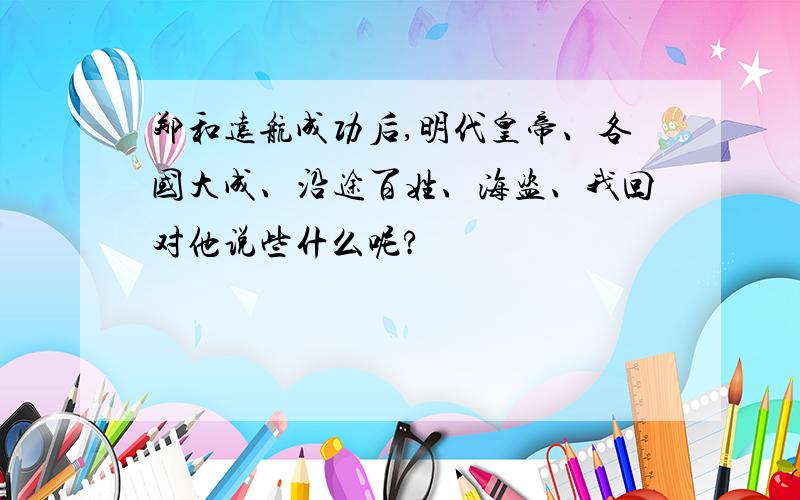 郑和远航成功后,明代皇帝、各国大成、沿途百姓、海盗、我回对他说些什么呢?