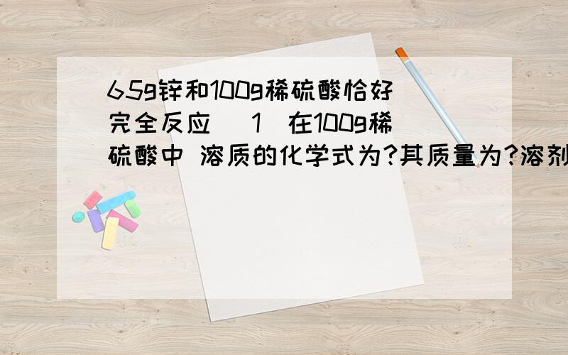 65g锌和100g稀硫酸恰好完全反应 （1）在100g稀硫酸中 溶质的化学式为?其质量为?溶剂的化学式为?其质量?（2）完全反应后所得溶液中溶质的化学式?其质量?其质量?