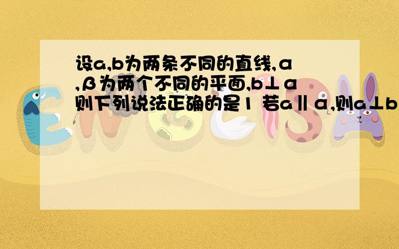 设a,b为两条不同的直线,α,β为两个不同的平面,b⊥α则下列说法正确的是1 若a‖α,则a⊥b 2 若a⊥b,则a‖α 3若b⊥β,则α‖β 4若α⊥β,则b‖β 求详解.