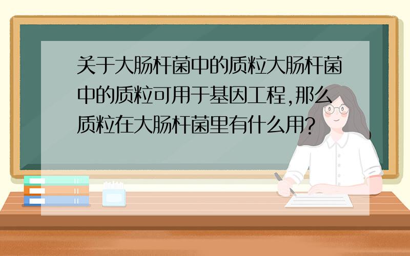 关于大肠杆菌中的质粒大肠杆菌中的质粒可用于基因工程,那么质粒在大肠杆菌里有什么用?