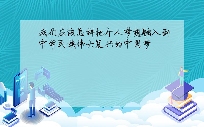 我们应该怎样把个人梦想融入到中华民族伟大复兴的中国梦