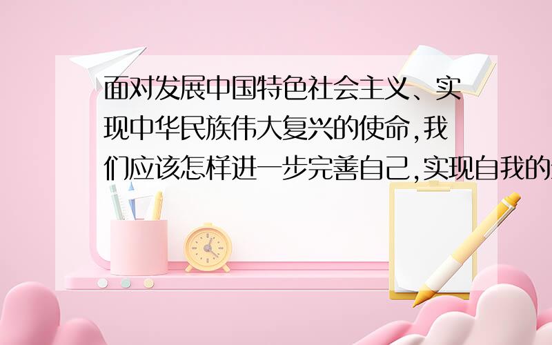 面对发展中国特色社会主义、实现中华民族伟大复兴的使命,我们应该怎样进一步完善自己,实现自我的全面发展各位聪明人帮我想想