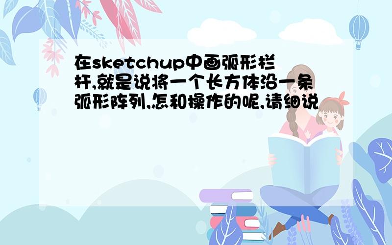 在sketchup中画弧形栏杆,就是说将一个长方体沿一条弧形阵列,怎和操作的呢,请细说