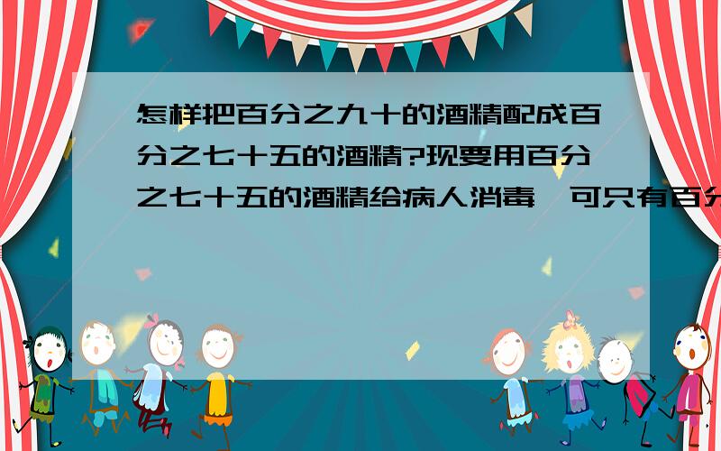 怎样把百分之九十的酒精配成百分之七十五的酒精?现要用百分之七十五的酒精给病人消毒,可只有百分之九十的酒精,怎么把它配成百分之七十五的酒精?