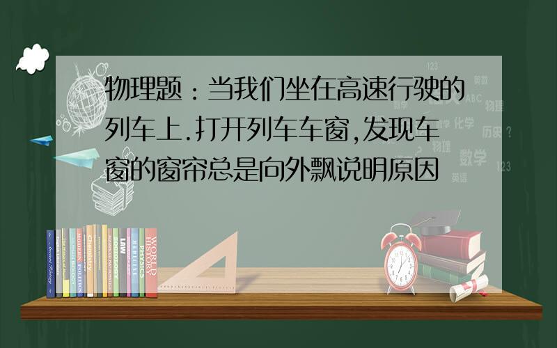 物理题：当我们坐在高速行驶的列车上.打开列车车窗,发现车窗的窗帘总是向外飘说明原因