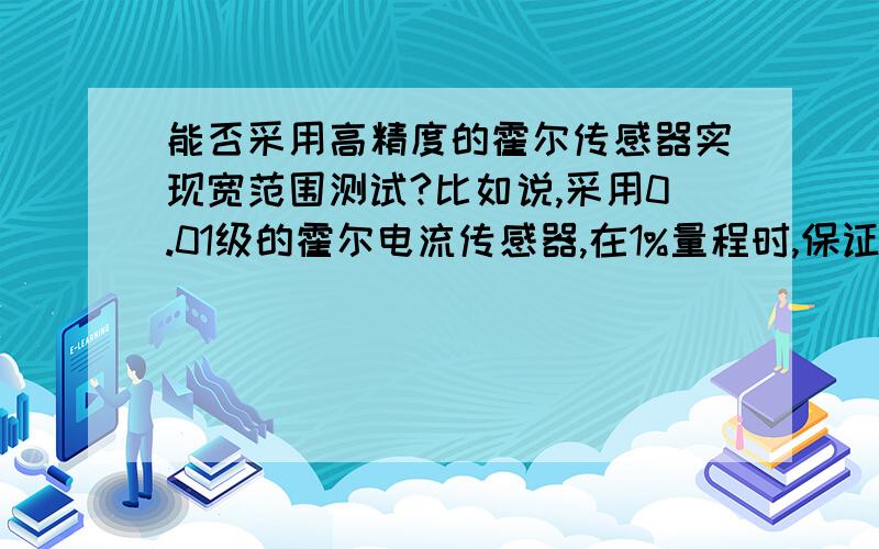 能否采用高精度的霍尔传感器实现宽范围测试?比如说,采用0.01级的霍尔电流传感器,在1%量程时,保证0.1比如说,采用0.01级的霍尔电流传感器,在1%量程时,保证0.1级的精度.