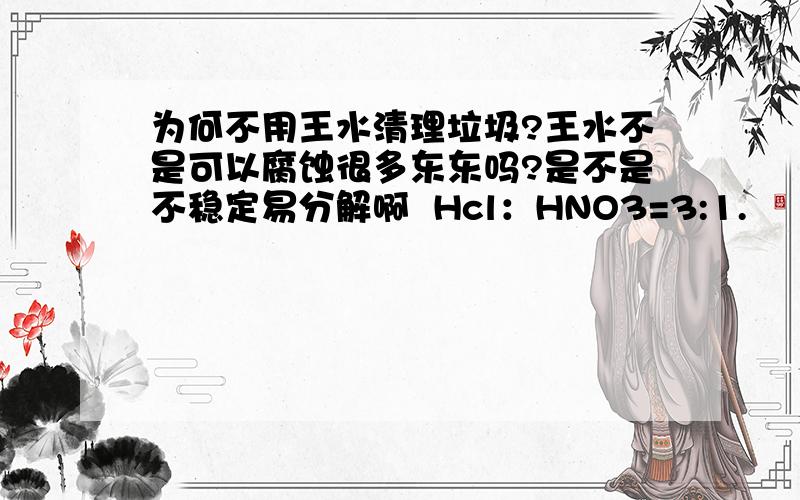 为何不用王水清理垃圾?王水不是可以腐蚀很多东东吗?是不是不稳定易分解啊  Hcl：HNO3=3:1.