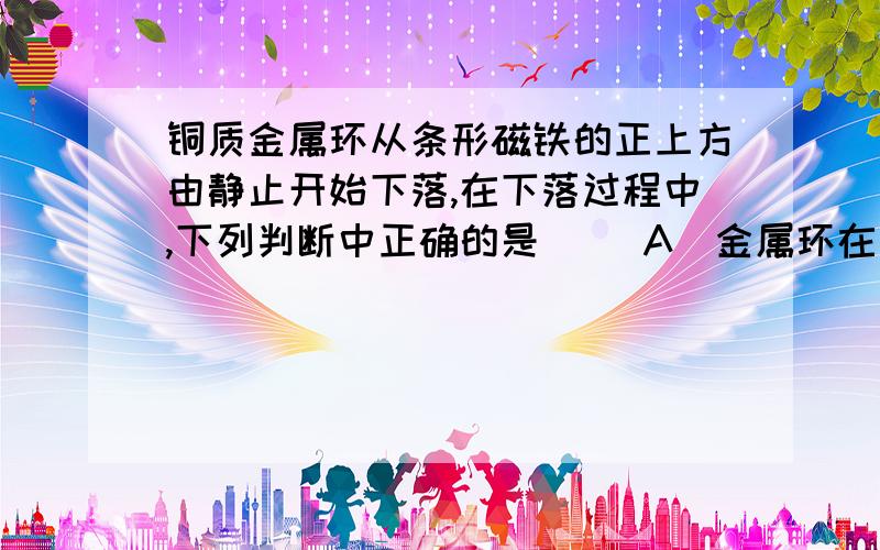 铜质金属环从条形磁铁的正上方由静止开始下落,在下落过程中,下列判断中正确的是( )A．金属环在下落过程中的机械能守恒B．金属环在下落过程动能的增加量小于其重力势能的减少量C．金