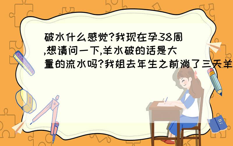 破水什么感觉?我现在孕38周,想请问一下,羊水破的话是大量的流水吗?我姐去年生之前淌了三天羊水自己都不知道,因为量少,自己以为是分泌物多呢,结果到医院定期检查的时候大夫说羊水有一