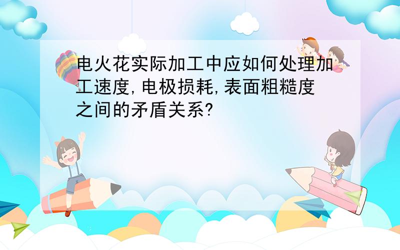 电火花实际加工中应如何处理加工速度,电极损耗,表面粗糙度之间的矛盾关系?