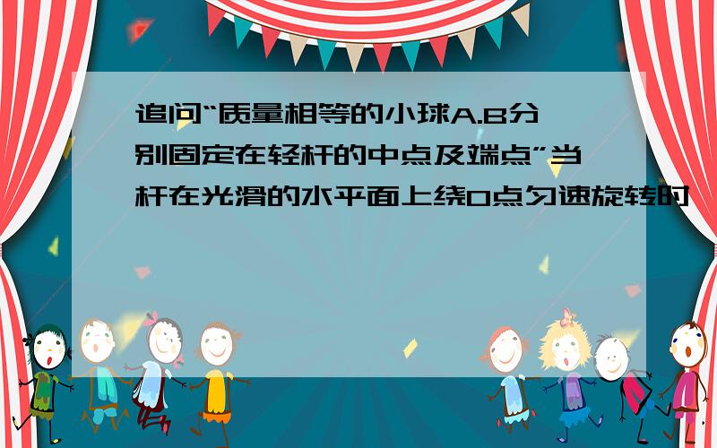 追问“质量相等的小球A.B分别固定在轻杆的中点及端点”当杆在光滑的水平面上绕O点匀速旋转时,求杆OA段及AB段的拉力之比?为什么B球受的拉力是AB而不是OB?