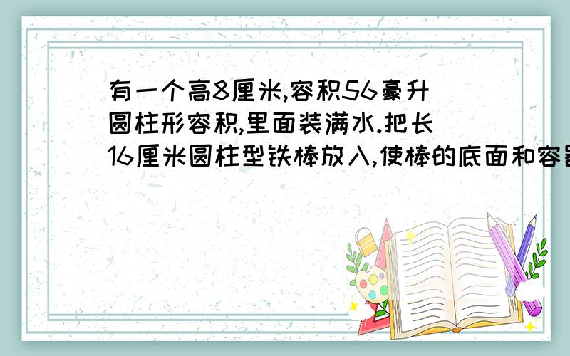 有一个高8厘米,容积56豪升圆柱形容积,里面装满水.把长16厘米圆柱型铁棒放入,使棒的底面和容器底面重合部分水溢出,把铁棒再拿出后,容器中水的高度只有6厘米.求圆柱体积.