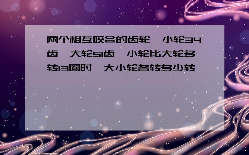 两个相互咬合的齿轮,小轮34齿,大轮51齿,小轮比大轮多转13圈时,大小轮各转多少转