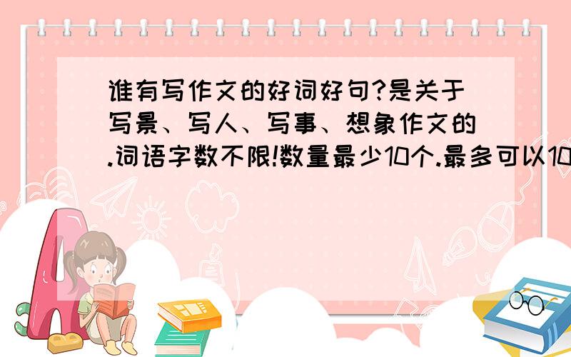 谁有写作文的好词好句?是关于写景、写人、写事、想象作文的.词语字数不限!数量最少10个.最多可以100个.反正是大于10,小于100的词语拉.