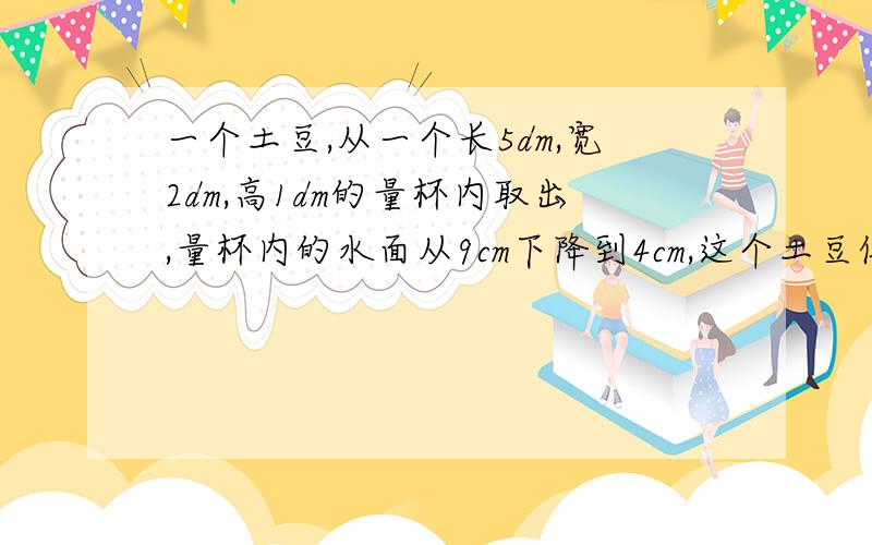 一个土豆,从一个长5dm,宽2dm,高1dm的量杯内取出,量杯内的水面从9cm下降到4cm,这个土豆体积是多少?请说明原因,