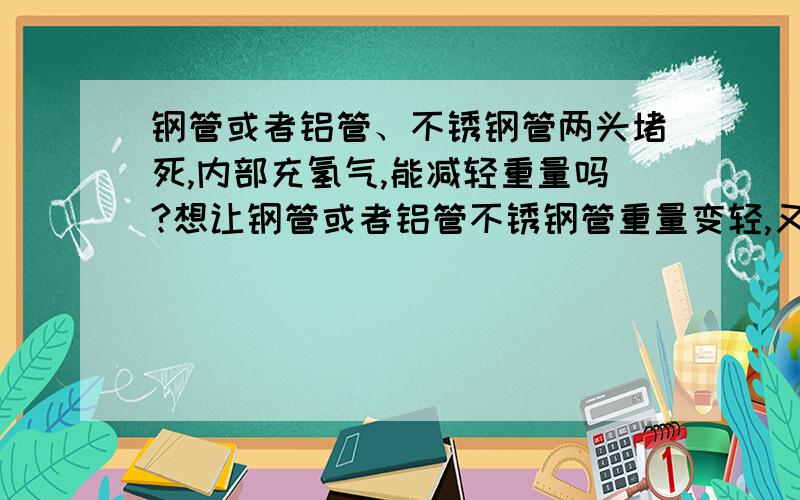 钢管或者铝管、不锈钢管两头堵死,内部充氢气,能减轻重量吗?想让钢管或者铝管不锈钢管重量变轻,又不改变金属强度,有啥更好的办法,不借助外力就能自己飘起来最好合适办法加分难度是不