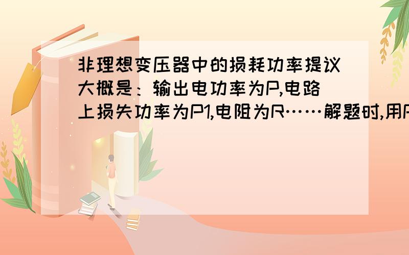 非理想变压器中的损耗功率提议大概是：输出电功率为P,电路上损失功率为P1,电阻为R……解题时,用P=I2R算出电流I,然后求电压时用U=P/I,这是为什么?功率为什么是输出功率呢?不是有损耗么?