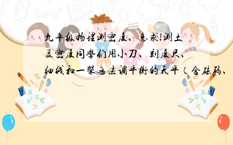 九年级物理测密度、急求!测土豆密度同学们用小刀、刻度尺、细线和一架无法调平衡的天平（含砝码、无法调平衡是因为平衡螺母锈蚀）测出了土豆的密度,请你猜一猜在不增设器材的条件