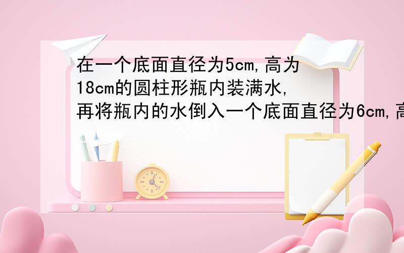 在一个底面直径为5cm,高为18cm的圆柱形瓶内装满水,再将瓶内的水倒入一个底面直径为6cm,高10cm的圆柱形在一个底面直径为5cm,高为18cm的圆柱形瓶内装满水,再将瓶内的水倒入一个底面直径为6cm,