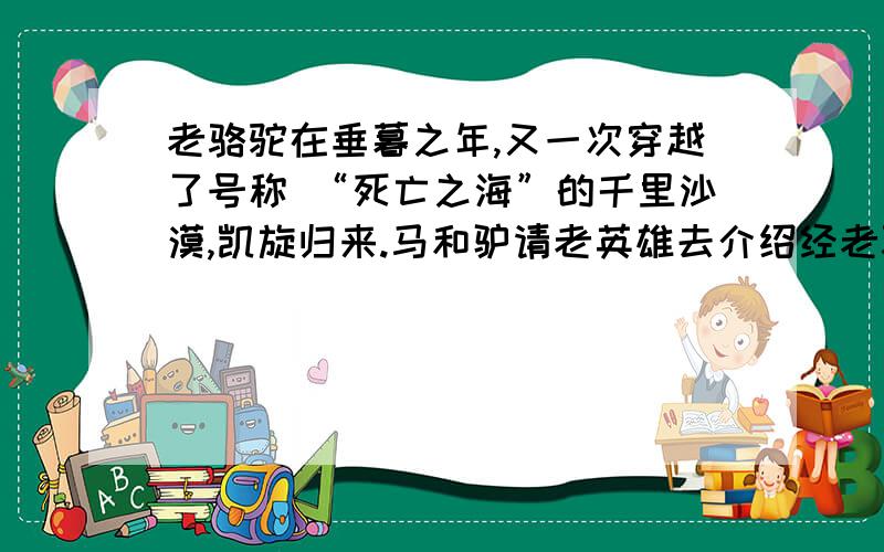 老骆驼在垂暮之年,又一次穿越了号称 “死亡之海”的千里沙漠,凯旋归来.马和驴请老英雄去介绍经老骆驼在垂暮之年,又一次穿越了号称 “死亡之海”的千里沙漠,凯旋归来.马和驴请老英雄