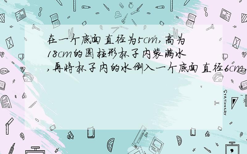 在一个底面直径为5cm,高为18cm的圆柱形杯子内装满水,再将杯子内的水倒入一个底面直径6cm,高为13cm的圆柱形瓶内,问能否完全装下?如果装不下,那么杯子内的水还有多高?如果能装下且没有装满,