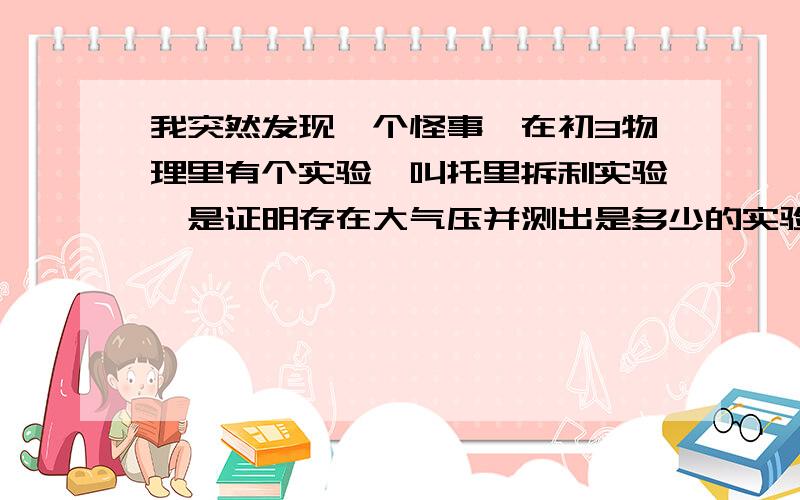 我突然发现一个怪事,在初3物理里有个实验,叫托里拆利实验,是证明存在大气压并测出是多少的实验,但用的却是水银.里面写的是把手放入水银槽中,另一支手把灌有水银的玻璃管堵住,用水银