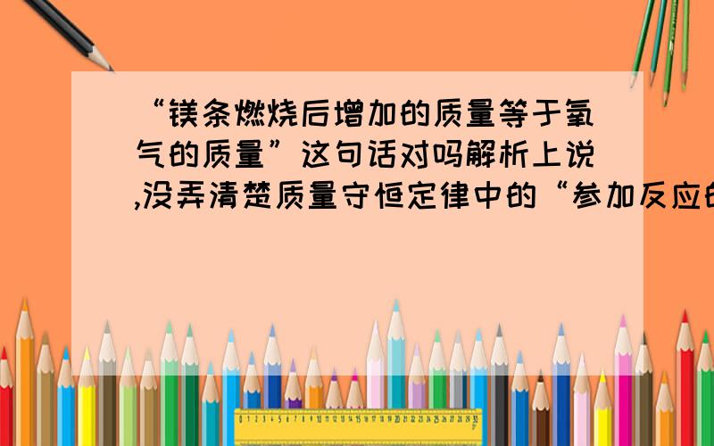 “镁条燃烧后增加的质量等于氧气的质量”这句话对吗解析上说,没弄清楚质量守恒定律中的“参加反应的”、“质量总和”、“等于”、“生成的”的实际意义.