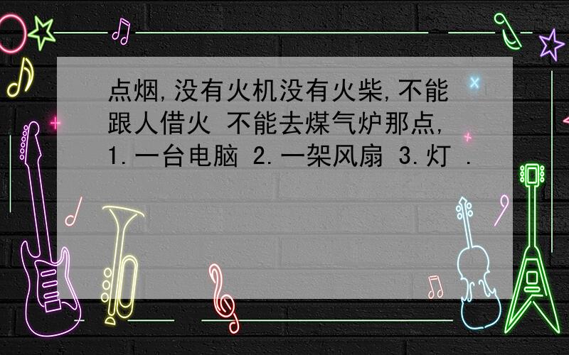 点烟,没有火机没有火柴,不能跟人借火 不能去煤气炉那点,1.一台电脑 2.一架风扇 3.灯 .