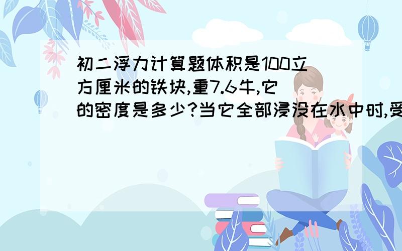 初二浮力计算题体积是100立方厘米的铁块,重7.6牛,它的密度是多少?当它全部浸没在水中时,受到的浮力是多大?这时如果把铁块挂在弹簧秤上,弹簧秤的读数是多少?要过程