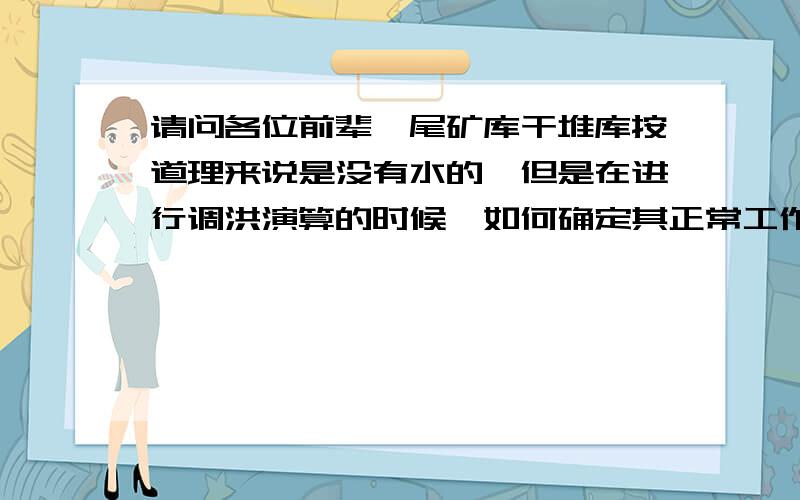 请问各位前辈,尾矿库干堆库按道理来说是没有水的,但是在进行调洪演算的时候,如何确定其正常工作水位?