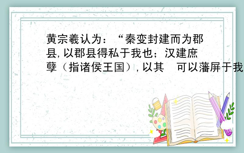 黄宗羲认为：“秦变封建而为郡县,以郡县得私于我也；汉建庶孽（指诸侯王国）,以其  可以藩屏于我也；宋解方镇之兵,以方镇之不利于我也.此其法何曾有一毫为天下之心哉!而亦可谓之法乎