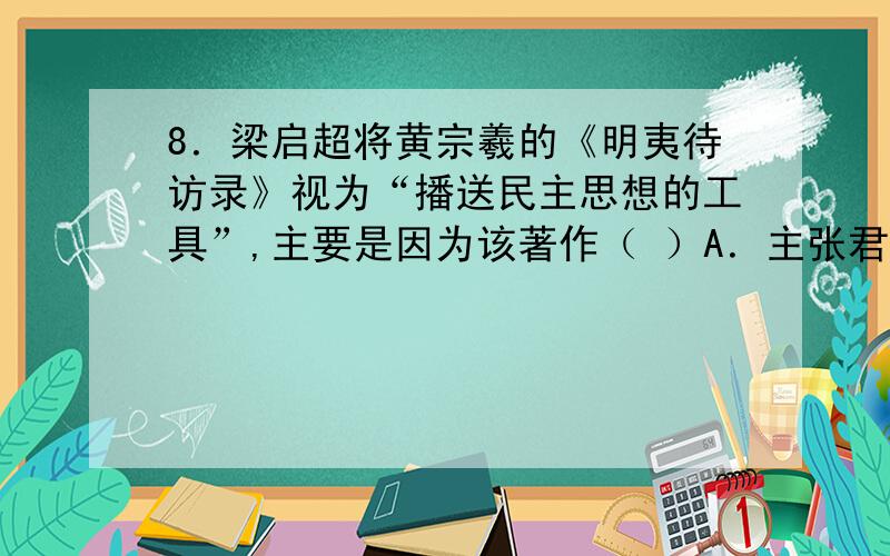 8．梁启超将黄宗羲的《明夷待访录》视为“播送民主思想的工具”,主要是因为该著作（ ）A．主张君主立宪制 B．反对重农抑商,主张“工商皆本”C．提倡“法治”,反对“人治” D．提出“