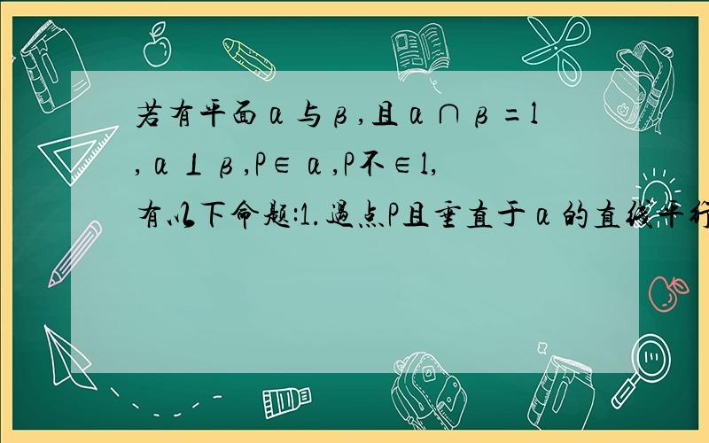 若有平面α与β,且α∩β=l,α⊥β,P∈α,P不∈l,有以下命题:1.过点P且垂直于α的直线平行于β 2.过点P且垂直于L的直线平行于β 3.过点P且垂直于β的直线在α内 4.过点P且垂直于L的直线在α内,其中错