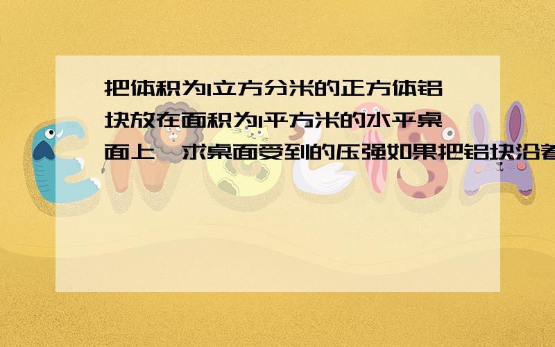 把体积为1立方分米的正方体铝块放在面积为1平方米的水平桌面上,求桌面受到的压强如果把铝块沿着竖直方向（垂直于水平面）据掉一半,那么剩下的一半铝块对桌面的压力,压强如何变化?