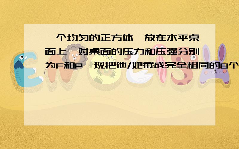 一个均匀的正方体,放在水平桌面上,对桌面的压力和压强分别为F和P,现把他/她截成完全相同的8个小立方体,取其中一块放在水平桌面上,它对桌面的压力和压强将分别变为 和 瓶内放了一块冰,