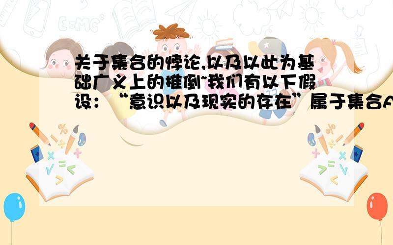 关于集合的悖论,以及以此为基础广义上的推倒~我们有以下假设：“意识以及现实的存在”属于集合A,那么请问是否存在一个全集S以及CsA?若存在那么CsA和A之间无任何交集,而我们的CsA却是以A