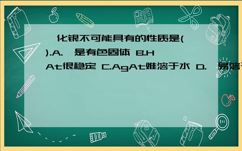 砹化银不可能具有的性质是( ).A.砹是有色固体 B.HAt很稳定 C.AgAt难溶于水 D.砹易溶于某些有机溶剂