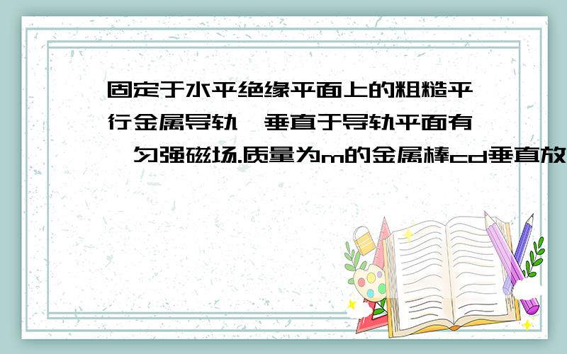 固定于水平绝缘平面上的粗糙平行金属导轨,垂直于导轨平面有一匀强磁场.质量为m的金属棒cd垂直放在导轨上,除电阻R和金属棒cd的电阻r外,其余电阻不计；现用水平恒力F作用于金属棒cd上,由