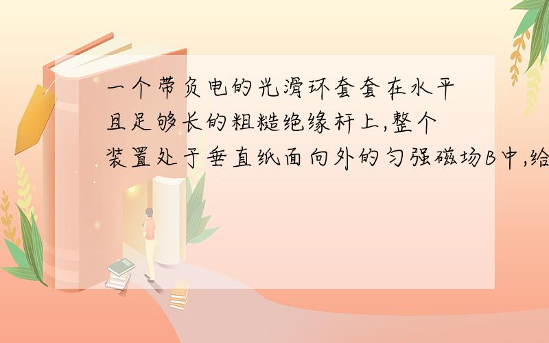 一个带负电的光滑环套套在水平且足够长的粗糙绝缘杆上,整个装置处于垂直纸面向外的匀强磁场B中,给她一个水平向右的速度,则滑环的运动状况可能是什么