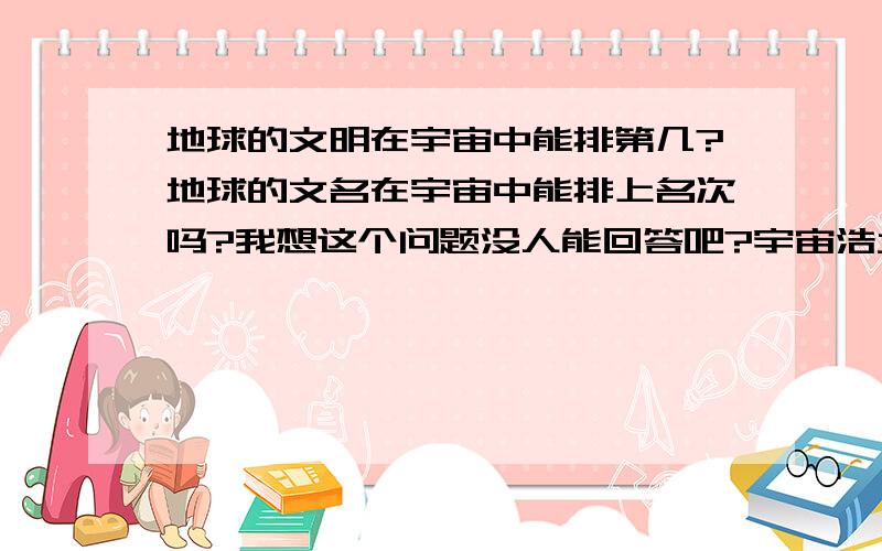 地球的文明在宇宙中能排第几?地球的文名在宇宙中能排上名次吗?我想这个问题没人能回答吧?宇宙浩大,我们所在的银河系除了地球真的没有其他的人类了吗?现在的科学发展还是太慢!我想,大