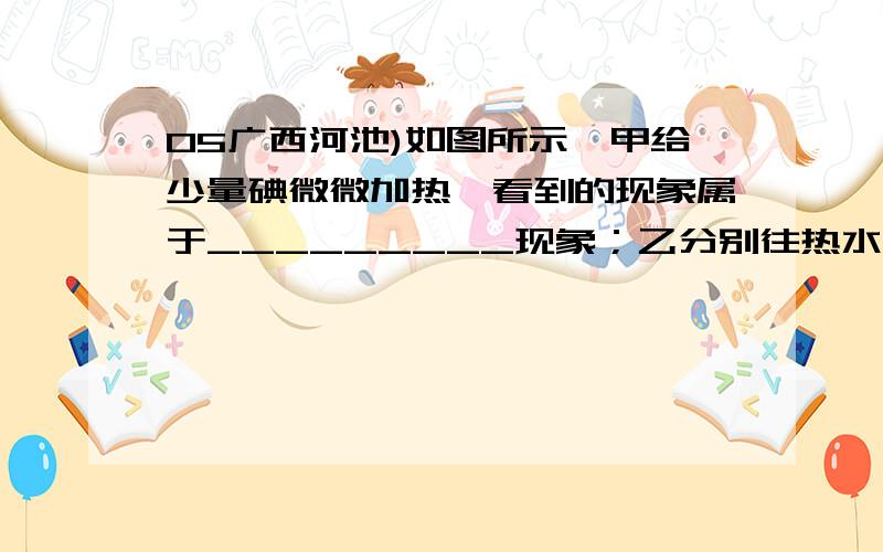 05广西河池)如图所示,甲给少量碘微微加热,看到的现象属于_________现象；乙分别往热水和冷水中滴入几滴05广西河池)如图所示，甲给少量碘微微加热，看到的现象属于_________现象；乙分别往