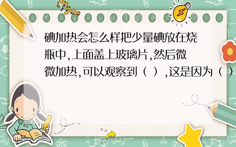 碘加热会怎么样把少量碘放在烧瓶中,上面盖上玻璃片,然后微微加热,可以观察到（ ）,这是因为（ ）这个实验可以说明（ ）