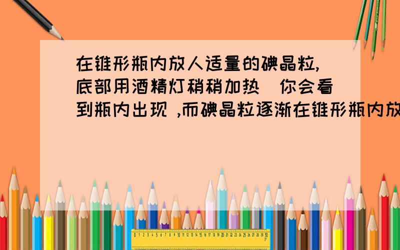 在锥形瓶内放人适量的碘晶粒,底部用酒精灯稍稍加热．你会看到瓶内出现 ,而碘晶粒逐渐在锥形瓶内放人适量的碘晶粒,底部用酒精灯稍稍加热．你会看到瓶内出现 ,而碘晶粒逐渐消失．拿走