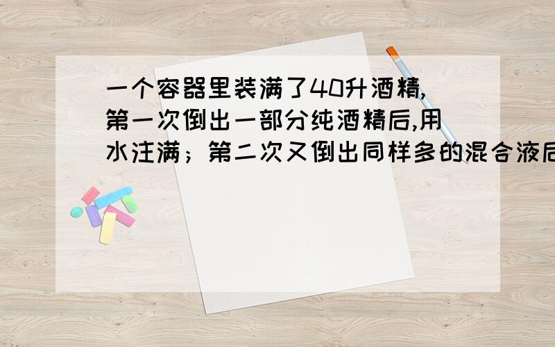 一个容器里装满了40升酒精,第一次倒出一部分纯酒精后,用水注满；第二次又倒出同样多的混合液后,再用水注满,此时容器内的溶液中含纯酒精25％,求第一次倒出的升数（要求列方程解答）PS