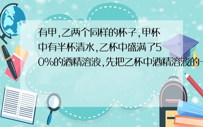 有甲,乙两个同样的杯子,甲杯中有半杯清水,乙杯中盛满了50%的酒精溶液,先把乙杯中酒精溶液的一半倒入甲杯,搅匀后,再把甲杯中酒精溶液的一半倒入乙杯,这时乙杯中酒精溶液的浓度是（ ）.