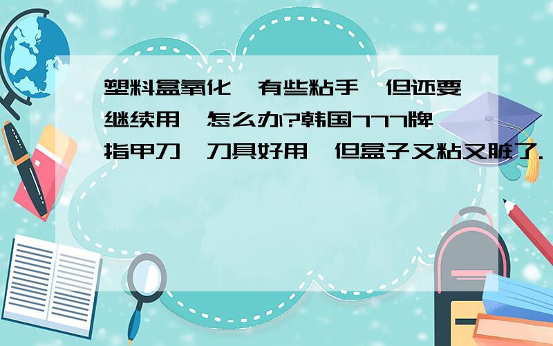 塑料盒氧化,有些粘手,但还要继续用,怎么办?韩国777牌指甲刀,刀具好用,但盒子又粘又脏了.