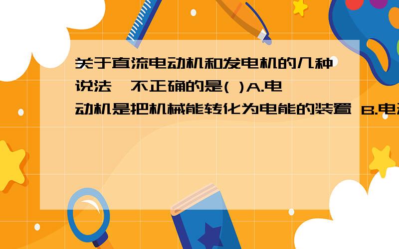 关于直流电动机和发电机的几种说法,不正确的是( )A.电动机是把机械能转化为电能的装置 B.电动机是利用通电线圈在磁场中转动的原理工作的C.发电机是把机械能转化为电能的装置D.发动机是