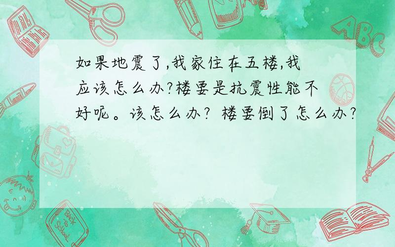 如果地震了,我家住在五楼,我应该怎么办?楼要是抗震性能不好呢。该怎么办？楼要倒了怎么办？