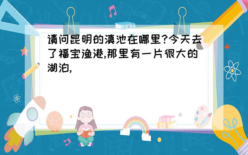 请问昆明的滇池在哪里?今天去了福宝渔港,那里有一片很大的湖泊,