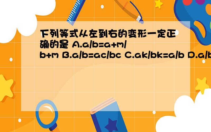 下列等式从左到右的变形一定正确的是 A.a/b=a+m/b+m B.a/b=ac/bc C.ak/bk=a/b D.a/b=a²/b² B和C那个是正确的?为什么?